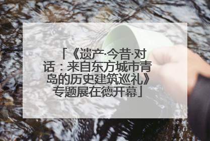 《遗产·今昔·对话：来自东方城市青岛的历史建筑巡礼》专题展在德开幕