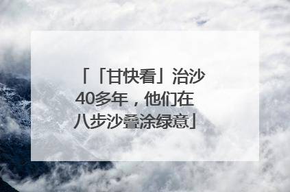 「甘快看」治沙40多年，他们在八步沙叠涂绿意