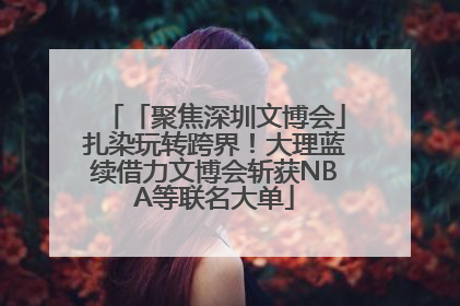 「聚焦深圳文博会」扎染玩转跨界！大理蓝续借力文博会斩获NBA等联名大单