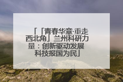 「青春华章·重走西北角」兰州科研力量：创新驱动发展 科技报国为民