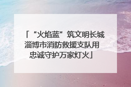 “火焰蓝”筑文明长城 淄博市消防救援支队用忠诚守护万家灯火
