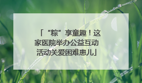 “粽”享童趣！这家医院举办公益互动活动关爱困难患儿