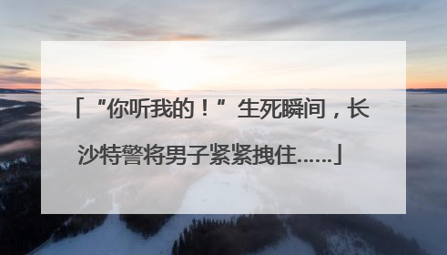“你听我的！”生死瞬间，长沙特警将男子紧紧拽住……
