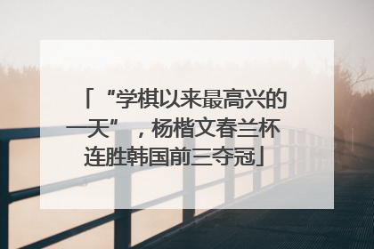 “学棋以来最高兴的一天”，杨楷文春兰杯连胜韩国前三夺冠