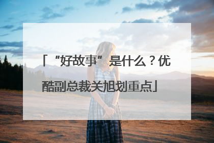 “好故事”是什么？优酷副总裁关旭划重点