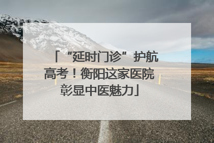 “延时门诊”护航高考！衡阳这家医院彰显中医魅力