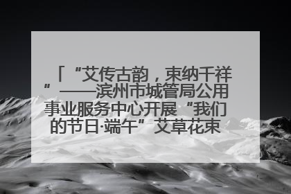 “艾传古韵，束纳千祥”——滨州市城管局公用事业服务中心开展“我们的节日·端午”艾草花束制作主题活动