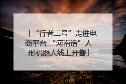 “行者二号”走进电商平台 “河南造”人形机器人线上开售