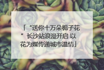“送你十万朵栀子花”长沙站浪漫开启 以花为媒传递城市温情