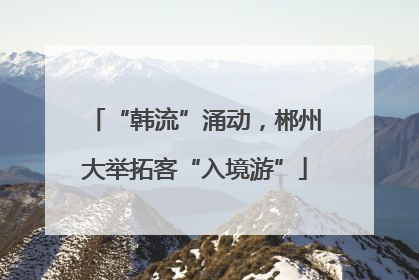 “韩流”涌动，郴州大举拓客“入境游”