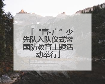 “青-广”少先队入队仪式暨国防教育主题活动举行