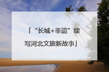 “长城+非遗”续写河北文旅新故事