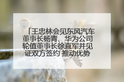 王忠林会见东风汽车董事长杨青、华为公司轮值董事长徐直军并见证双方签约 推动优势互补 实现共赢发展
