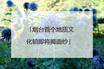 烟台首个地质文化镇即将揭面纱