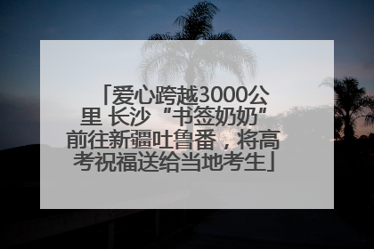 爱心跨越3000公里 长沙“书签奶奶”前往新疆吐鲁番，将高考祝福送给当地考生