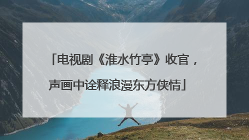 电视剧《淮水竹亭》收官，声画中诠释浪漫东方侠情