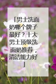 男士洗面奶哪个牌子最好？十大男士顶级洗面奶推荐，清洁能力好