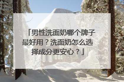 男性洗面奶哪个牌子最好用？洗面奶怎么选择成分更安心？