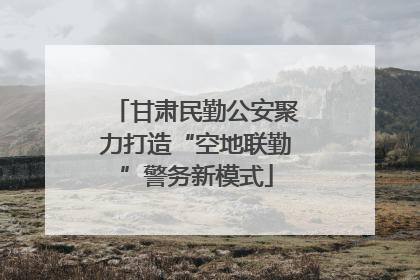 甘肃民勤公安聚力打造“空地联勤”警务新模式