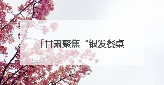 甘肃聚焦“银发餐桌”托起老年幸福滋味