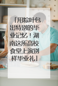 用粽叶包出特别的毕业记忆！湖南这所高校食堂上演别样毕业礼