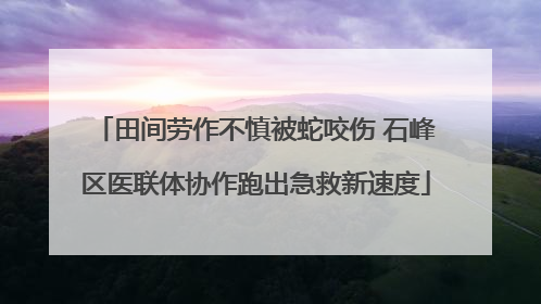 田间劳作不慎被蛇咬伤 石峰区医联体协作跑出急救新速度