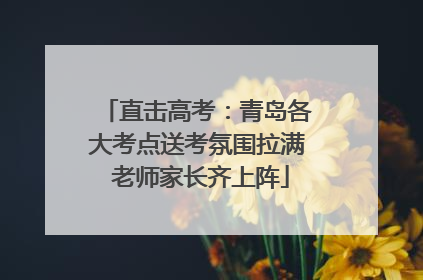 直击高考：青岛各大考点送考氛围拉满 老师家长齐上阵