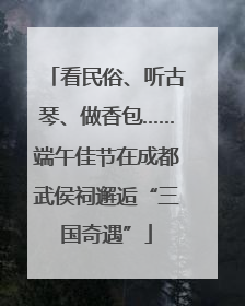 看民俗、听古琴、做香包……端午佳节在成都武侯祠邂逅“三国奇遇”