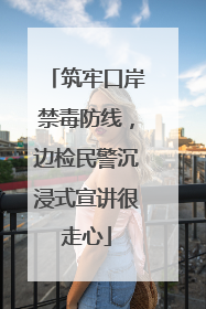 筑牢口岸禁毒防线，边检民警沉浸式宣讲很走心