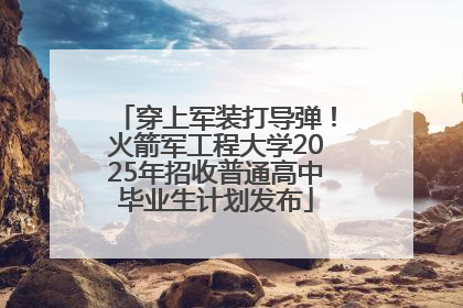 穿上军装打导弹！火箭军工程大学2025年招收普通高中毕业生计划发布