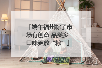 端午福州粽子市场有创意 品类多口味更放“粽”