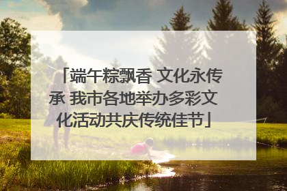 端午粽飘香 文化永传承 我市各地举办多彩文化活动共庆传统佳节