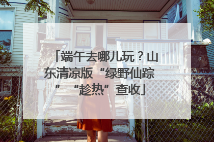 端午去哪儿玩？山东清凉版“绿野仙踪”“趁热”查收