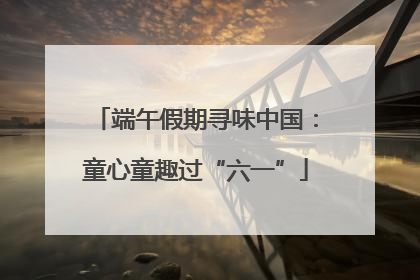 端午假期寻味中国：童心童趣过“六一”