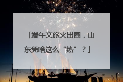 端午文旅火出圈，山东凭啥这么“热”？