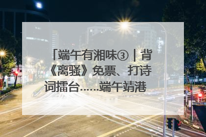 端午有湘味③｜背《离骚》免票、打诗词擂台……端午靖港古镇趣味多