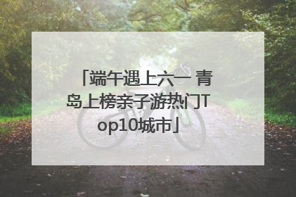 端午遇上六一 青岛上榜亲子游热门Top10城市