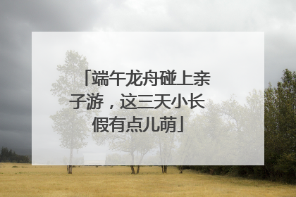 端午龙舟碰上亲子游，这三天小长假有点儿萌