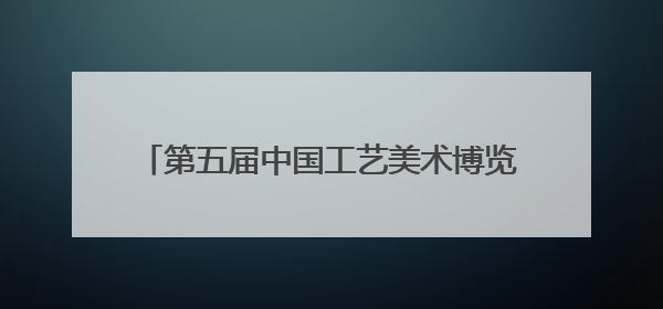 第五届中国工艺美术博览会将在榕举行 展出工艺美术优秀作品12万余件