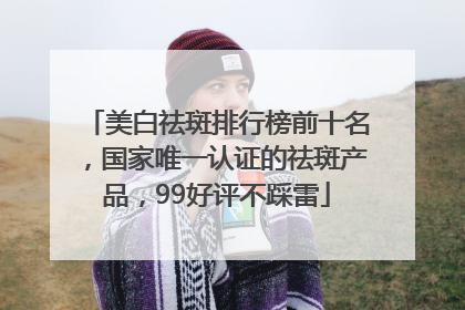 美白祛斑排行榜前十名，国家唯一认证的祛斑产品，99好评不踩雷