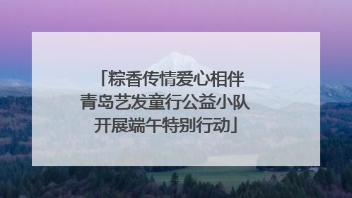 粽香传情爱心相伴 青岛艺发童行公益小队开展端午特别行动