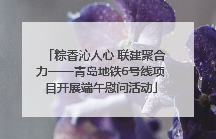 粽香沁人心 联建聚合力——青岛地铁6号线项目开展端午慰问活动