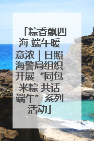 粽香飘四海 端午暖意浓｜日照海警局组织开展“同包米粽 共话端午”系列活动