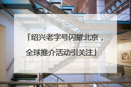 绍兴老字号闪耀北京，全球推介活动引关注