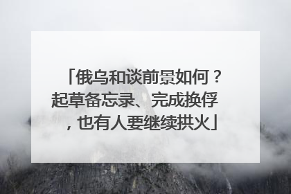 俄乌和谈前景如何？起草备忘录、完成换俘，也有人要继续拱火