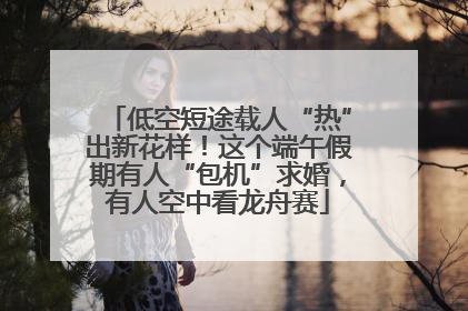 低空短途载人“热”出新花样！这个端午假期有人“包机”求婚，有人空中看龙舟赛