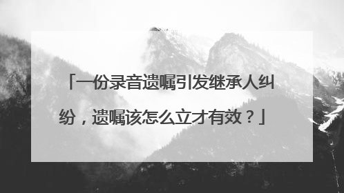 一份录音遗嘱引发继承人纠纷，遗嘱该怎么立才有效？