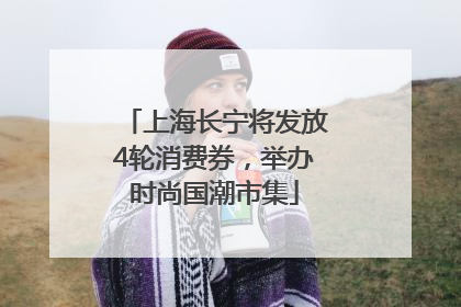 上海长宁将发放4轮消费券，举办时尚国潮市集