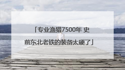 专业渔猎7500年 史前东北老铁的装备太硬了