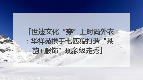 世遗文化“穿”上时尚外衣：华祥苑携手七匹狼打造“茶韵+服饰”现象级走秀